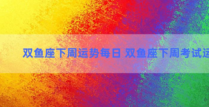 双鱼座下周运势每日 双鱼座下周考试运势查询